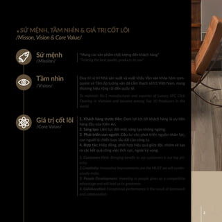 2
SỨ MỆNH, TẦM NHÌN & GIÁ TRỊ CỐT LÕI
/Misson, Vision & Core Value/
“Mang các sản phẩm chất lượng đến khách hàng”
“To bring the best quality products to you”
Duy trì vị trí Nhà sản xuất và xuất khẩu Ván sàn khóa hèm com-
posite và Tấm ốp tuờng vân đá cẩm thạch số 01 Việt Nam, mang
thương hiệu rộng rãi đến quốc tế.
To maintain No.1 manufacturer and exporter of Luxury SPC Click
Flooring in Vietnam and become among Top 10 Producers in the
world.
1. Khách hàng trước tiên: Ðem lợi ích tới khách hàng là ưu tiên
hàng đầu của Kiên An.
2. Sáng tạo: Liên tục đổi mới, sáng tạo không ngừng.
3. Phát triển con người: Ðầu tư vào phát triển nguồn nhân lực,
con nguời là chiến luợc lâu dài của công ty.
4. Hợp tác: Hiệp đồng, phối hợp hiệu quả giữa đội, nhóm sẽ tạo
ra các kết quả công việc tích cực, ngoài kỳ vọng.
1. Customers First: Bringing benefit to our customers is our top pri-
ority.
2.Creativity: Innovative improvements are the MUST we will contin-
uously make.
3. People Development: Investing in people gives us a competitive
advantage and will lead us to greatness.
4. Collaboration: Exceptional performance is the result of teamwork
and collaboration.
/Mission/
/Vision/
/Core Value/
Sứ mệnh
Tầm nhìn
Giá trị cốt lõi
 