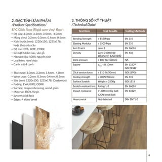 4
2. ĐẶC TÍNH SẢN PHẨM
/Product Specifications/
SPC Click floor (Rigid core vinyl floor)
Độ dày: 3.0mm, 3.2mm; 3.5mm, 4.0mm
Màng vinyl: 0.2mm; 0.3mm; 0.4mm; 0.5mm
Kích thước (mm): 1220x150; 1235x178;
hoặc theo yêu cầu
Đế dán: EVA, IXPE, CORK
Bề mặt: Nhám sâu, vân gỗ
Nguyên liệu: 100% nguyên sinh
Loại hèm: hèm khóa
Cạnh: vát 4 cạnh
Thickness: 3.0mm, 3.2mm; 3.5mm, 4.0mm
Wear layer: 0.2mm; 0.3mm; 0.4mm; 0.5mm
Size (mm): 1220x150; 1235x178; (Customize)
Pading: EVA; IXPE; CORK
Surface: deep embrossing, wood grain
Material: 100% Virgin
System: click lock
Edges: 4 sides bevel
3. THÔNG SỐ KỸ THUẬT
/Technical Data/
Test Item Test Results Testing Methods
Bending Strength ≥ 15.0 Mpa EN 310
Elasting Modulus ≥ 3500 Mpa EN 310
Anti Cratch Level 1 EN 16094
Density Core: 2100±100
Wearlayer: 1200±100
EN 436
Click pressure ≥ 180 (N/100mm) NA
Square qmax
≤ 0.10mm EN 13329
ISO 24342
Click tension force ≥ 110 (N/50mm) ISO 16906
Peeling strength ≥ 70 (N/50mm) EN 431
Surface Scratch Weight ≥ 2500g ISO 1518
Scratch-resistant test Rating 1-2 EN 16094
Impact resistance ≥1600mm (big ball)
≥20N (small ball)
EN 13329
Heavy metal Not detected DIN EN71-3
 