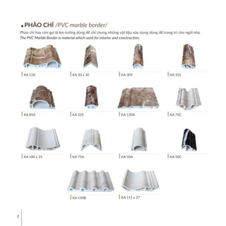 7
PHÀO CHỈ /PVC marble border/
Phào chỉ hay còn gọi là len tường dùng để chỉ chung những vật liệu xây dựng dùng để trang trí cho ngôi nhà.
The PVC Marble Border is material which used for interior and construction.
KA 12A
KA 85A
KA 100 x 25
KA 150B
KA 30 x 30
KA 32S
KA 75A KA 50C
KA 30Y
KA 120A
KA 50A
KA 32S
KA 75C
KA 115 x 27
 