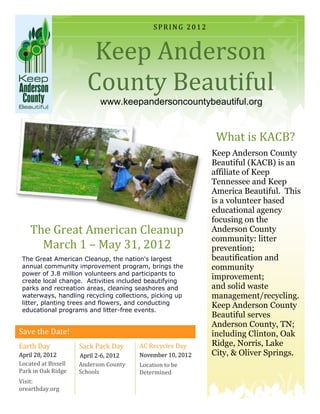 SPRING 2012



                        Keep Anderson
                       County Beautiful
                           www.keepandersoncountybeautiful.org


                                                            What is KACB?
                                                           Keep Anderson County
                                                           Beautiful (KACB) is an
                                                           affiliate of Keep
                                                           Tennessee and Keep
                                                           America Beautiful. This
                                                           is a volunteer based
                                                           educational agency
                                                           focusing on the
    The Great American Cleanup                             Anderson County
                                                           community: litter
      March 1 – May 31, 2012                               prevention;
 The Great American Cleanup, the nation's largest          beautification and
 annual community improvement program, brings the          community
 power of 3.8 million volunteers and participants to
 create local change. Activities included beautifying
                                                           improvement;
 parks and recreation areas, cleaning seashores and        and solid waste
 waterways, handling recycling collections, picking up     management/recycling.
 litter, planting trees and flowers, and conducting        Keep Anderson County
 educational programs and litter-free events.
                                                           Beautiful serves
                                                           Anderson County, TN;
Save the Date!                                             including Clinton, Oak
Earth Day            Sack Pack Day     AC Recycles Day     Ridge, Norris, Lake
April 28, 2012       April 2-6, 2012   November 10, 2012   City, & Oliver Springs.
Located at Bissell   Anderson County   Location to be
Park in Oak Ridge    Schools           Determined
Visit:
orearthday.org
 