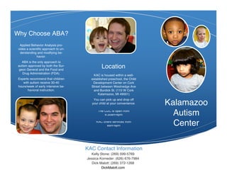 Why Choose ABA?
  Applied Behavior Analysis pro-
 vides a scientific approach to un-
  derstanding and modifying be-
              havior.
    ABA is the only approach to
 autism approved by both the Sur-
  geon General and the Food and
                                               Location
    Drug Administration (FDA).
                                         KAC is housed within a well-
 Experts recommend that children        established preschool, the Child
    with autism receive 30-40            Development Center on Cork
 hours/week of early intensive be-      Street between Westnedge Ave
       havioral instruction.             and Burdick St. (110 W Cork
                                            Kalamazoo, MI 49001)
                                          You can pick up and drop off
                                         your child at your convenience.   Kalamazoo
                                             The CDC is open from
                                                 6:30am-6pm                  Autism
                                            KAC offers services from
                                                   8am-6pm                   Center

                                      KAC Contact Information
                                         Kelly Stone: (269) 599-5769
                                      Jessica Korneder: (626) 676-7984
                                         Dick Malott: (269) 372-1268
                                                DickMalott.com
 