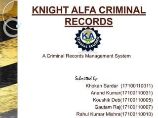 KNIGHT ALFA CRIMINAL
RECORDS
A Criminal Records Management System
Submitted by-
Khokan Sardar (17100110011)
Anand Kumar(17100110031)
Koushik Deb(17100110005)
Gautam Raj(17100110007)
Rahul Kumar Mishra(17100110010)
 