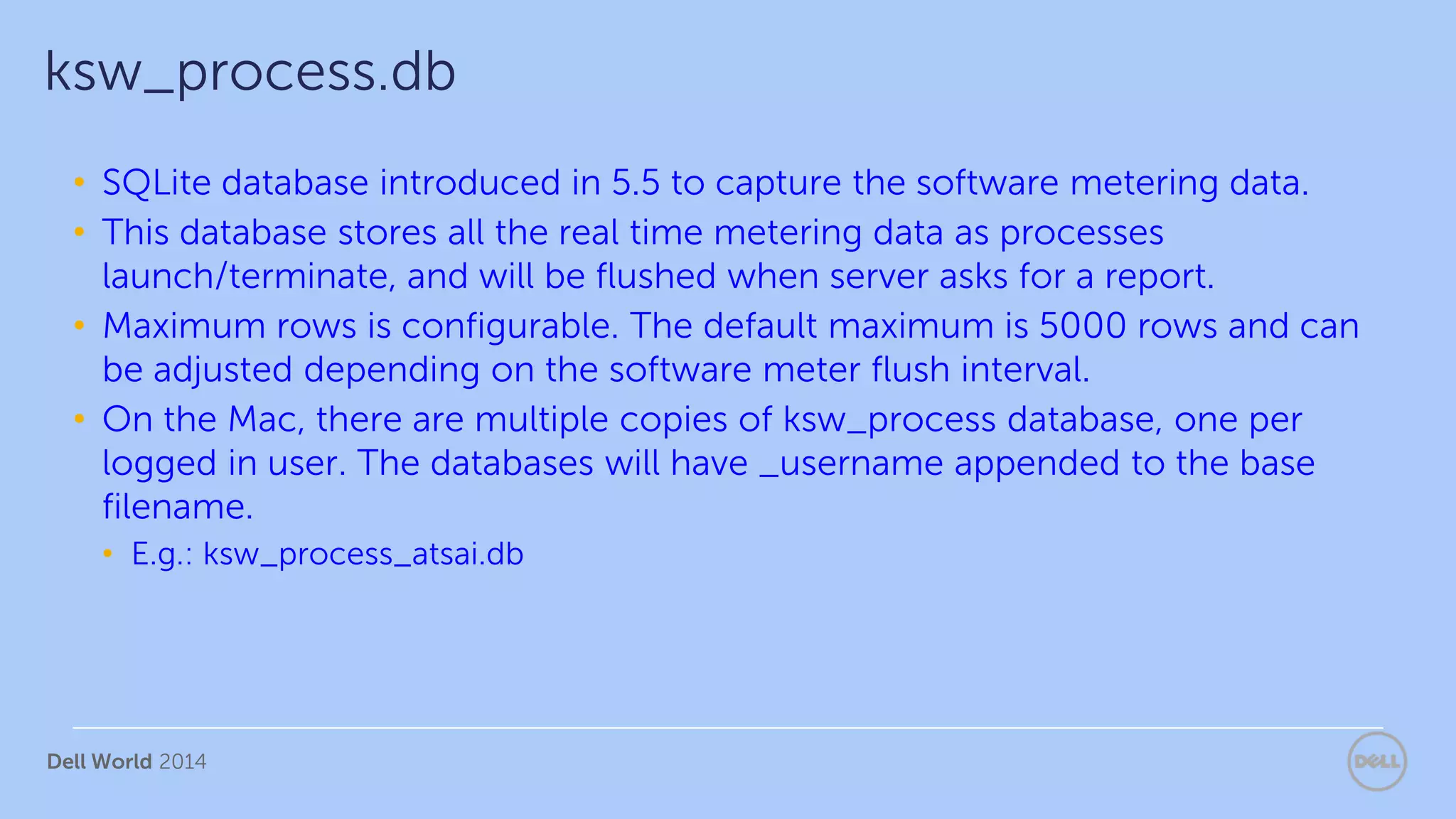 Dell World 2014
• SQLite database introduced in 5.5 to capture the software metering data.
• This database stores all the real time metering data as processes
launch/terminate, and will be flushed when server asks for a report.
• Maximum rows is configurable. The default maximum is 5000 rows and can
be adjusted depending on the software meter flush interval.
• On the Mac, there are multiple copies of ksw_process database, one per
logged in user. The databases will have _username appended to the base
filename.
• E.g.: ksw_process_atsai.db
ksw_process.db
 