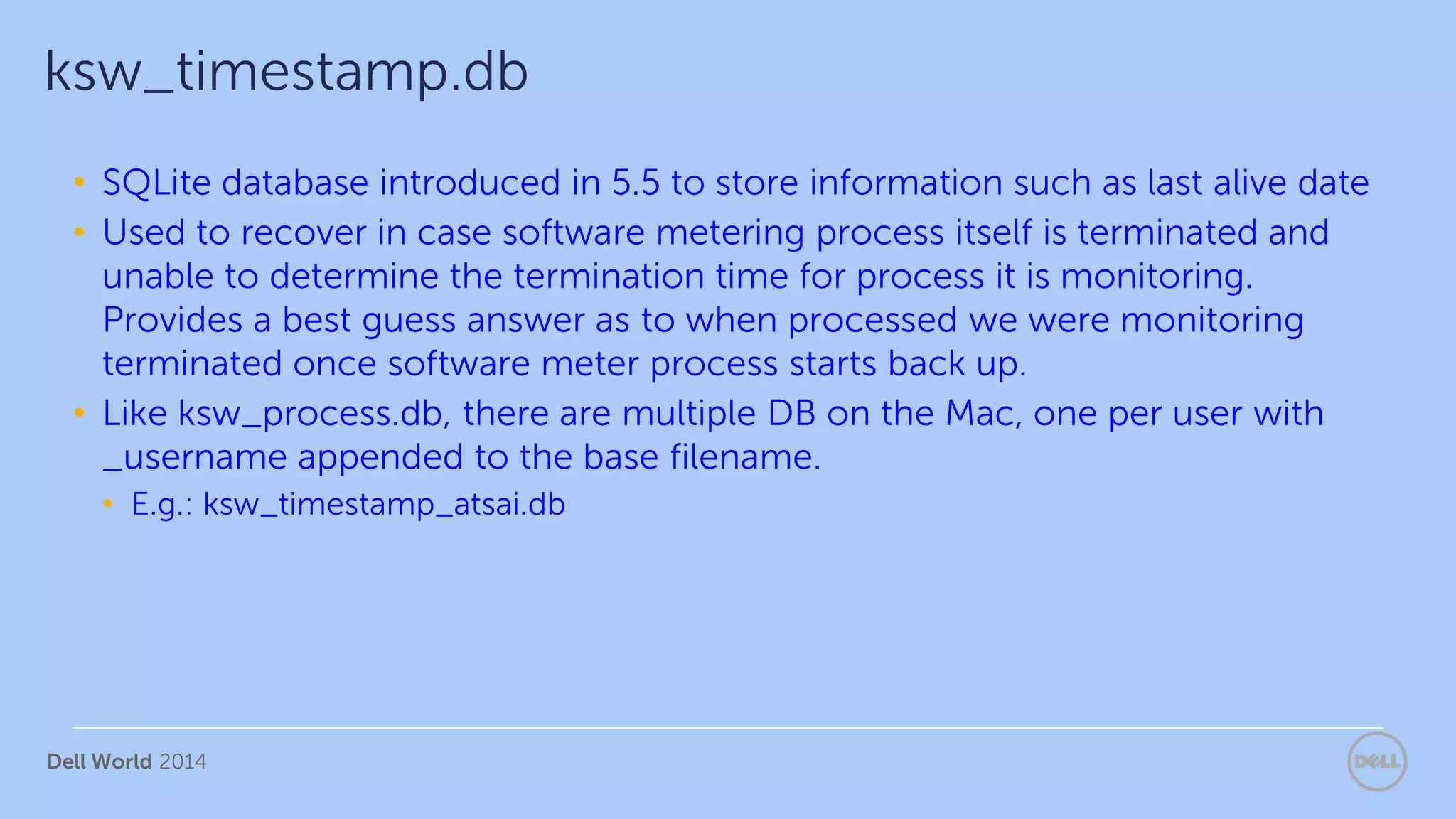 Dell World 2014
• SQLite database introduced in 5.5 to store information such as last alive date
• Used to recover in case software metering process itself is terminated and
unable to determine the termination time for process it is monitoring.
Provides a best guess answer as to when processed we were monitoring
terminated once software meter process starts back up.
• Like ksw_process.db, there are multiple DB on the Mac, one per user with
_username appended to the base filename.
• E.g.: ksw_timestamp_atsai.db
ksw_timestamp.db
 