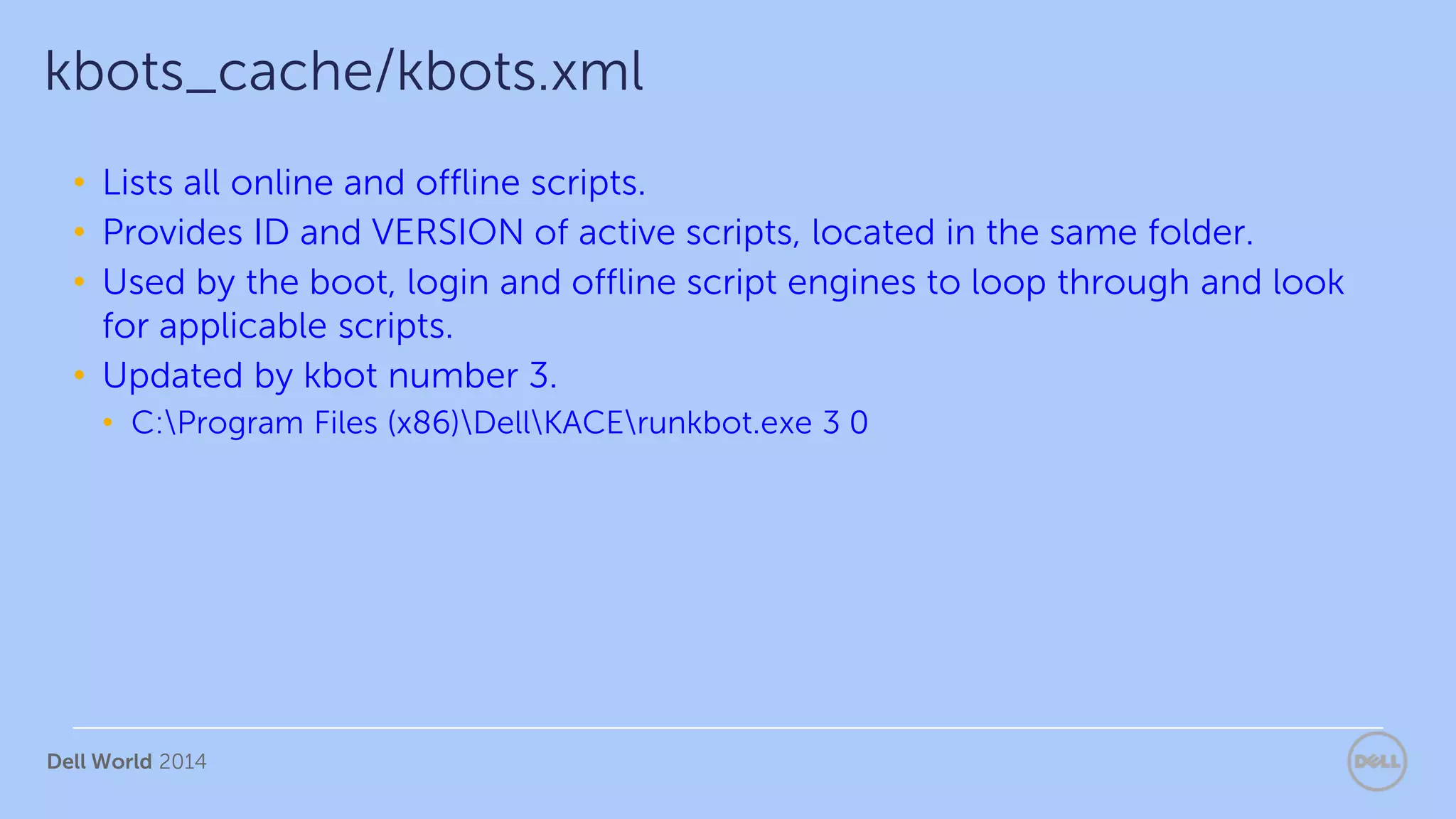 Dell World 2014
• Lists all online and offline scripts.
• Provides ID and VERSION of active scripts, located in the same folder.
• Used by the boot, login and offline script engines to loop through and look
for applicable scripts.
• Updated by kbot number 3.
• C:Program Files (x86)DellKACErunkbot.exe 3 0
kbots_cache/kbots.xml
 
