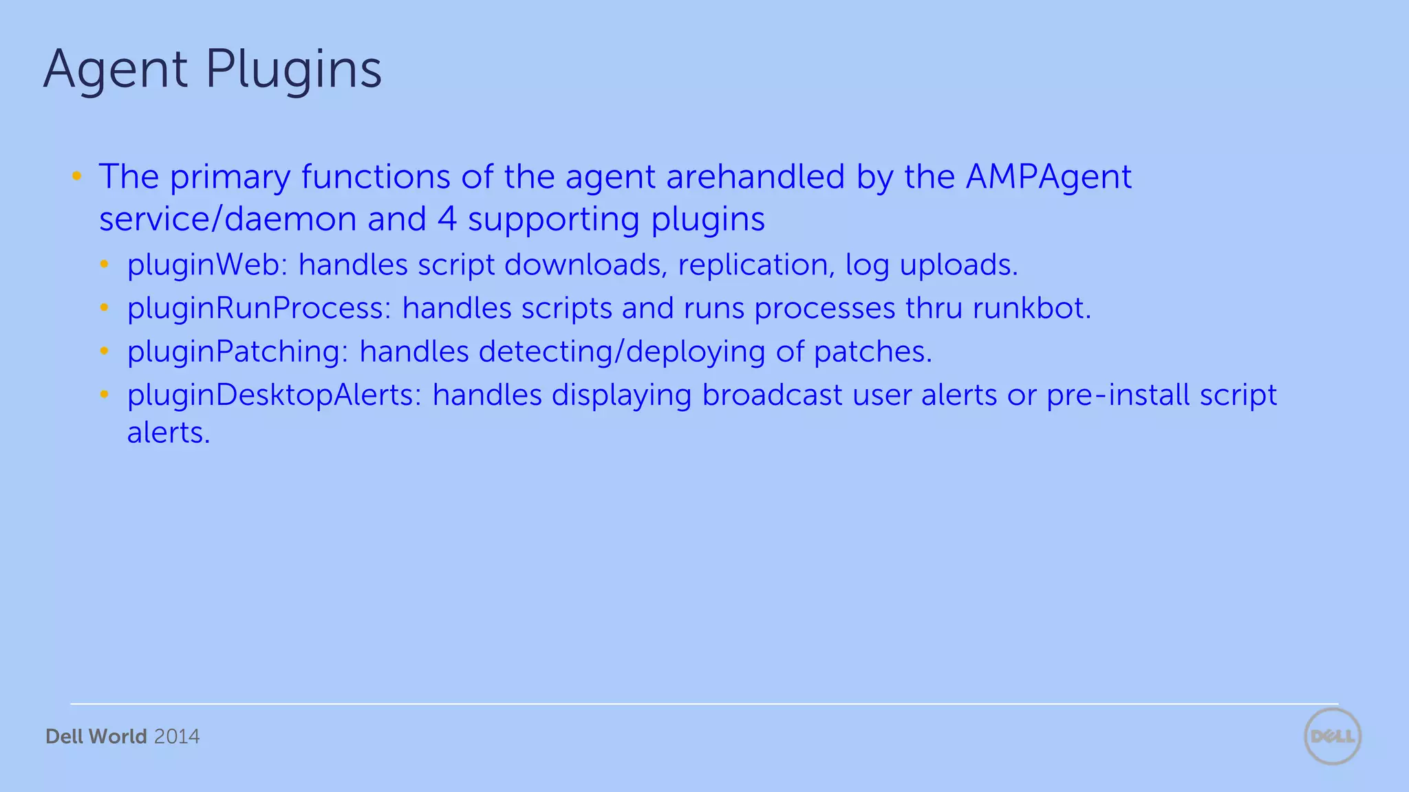 Dell World 2014
• The primary functions of the agent arehandled by the AMPAgent
service/daemon and 4 supporting plugins
• pluginWeb: handles script downloads, replication, log uploads.
• pluginRunProcess: handles scripts and runs processes thru runkbot.
• pluginPatching: handles detecting/deploying of patches.
• pluginDesktopAlerts: handles displaying broadcast user alerts or pre-install script
alerts.
Agent Plugins
 