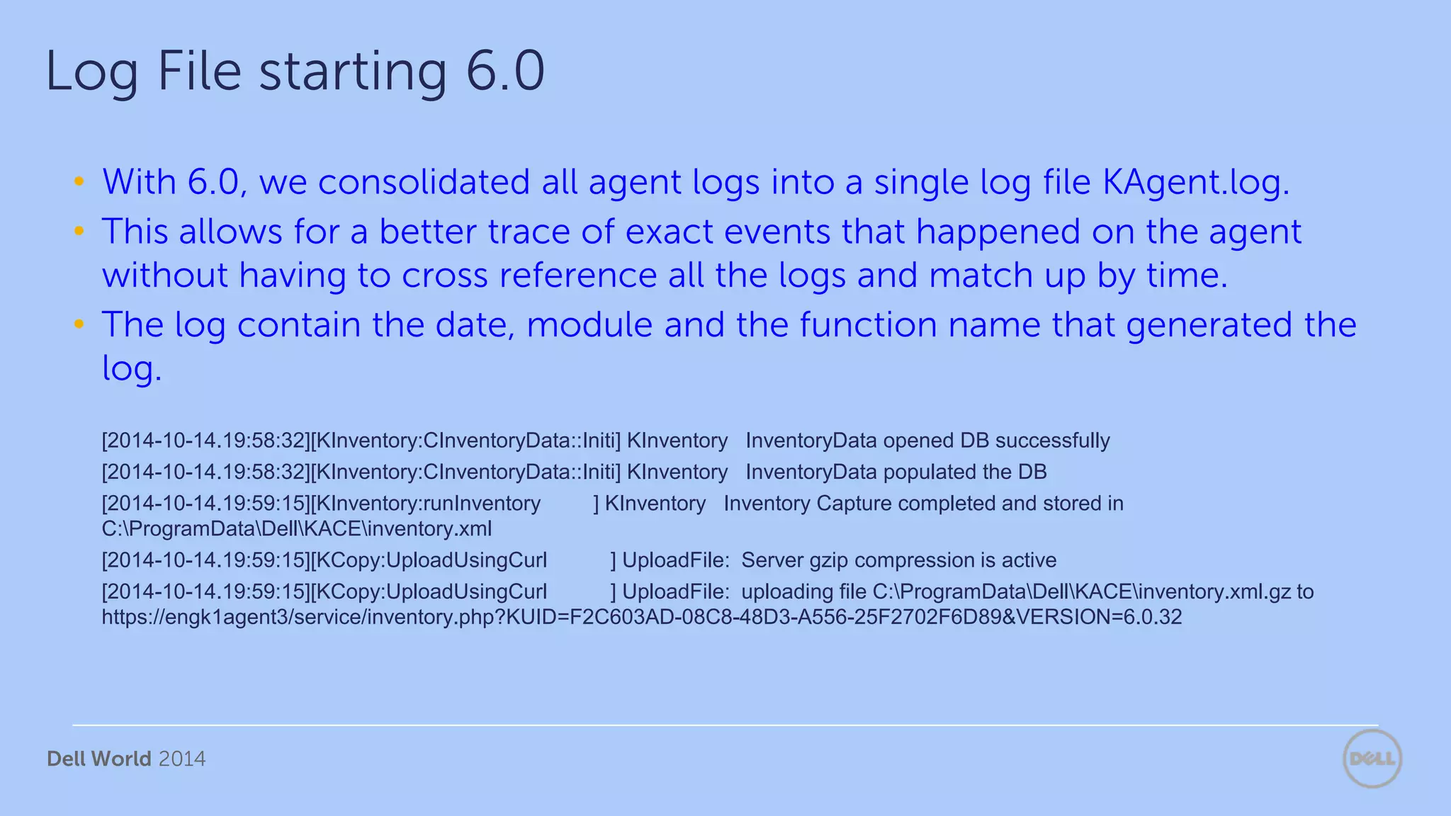 Dell World 2014
• With 6.0, we consolidated all agent logs into a single log file KAgent.log.
• This allows for a better trace of exact events that happened on the agent
without having to cross reference all the logs and match up by time.
• The log contain the date, module and the function name that generated the
log.
[2014-10-14.19:58:32][KInventory:CInventoryData::Initi] KInventory InventoryData opened DB successfully
[2014-10-14.19:58:32][KInventory:CInventoryData::Initi] KInventory InventoryData populated the DB
[2014-10-14.19:59:15][KInventory:runInventory ] KInventory Inventory Capture completed and stored in
C:ProgramDataDellKACEinventory.xml
[2014-10-14.19:59:15][KCopy:UploadUsingCurl ] UploadFile: Server gzip compression is active
[2014-10-14.19:59:15][KCopy:UploadUsingCurl ] UploadFile: uploading file C:ProgramDataDellKACEinventory.xml.gz to
https://engk1agent3/service/inventory.php?KUID=F2C603AD-08C8-48D3-A556-25F2702F6D89&VERSION=6.0.32
Log File starting 6.0
 