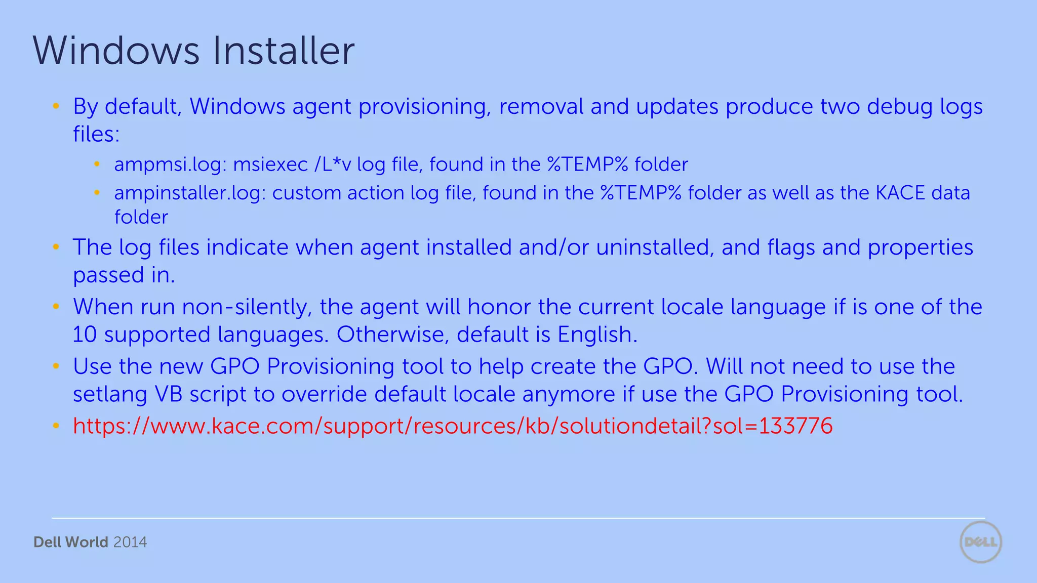 Dell World 2014
• By default, Windows agent provisioning, removal and updates produce two debug logs
files:
• ampmsi.log: msiexec /L*v log file, found in the %TEMP% folder
• ampinstaller.log: custom action log file, found in the %TEMP% folder as well as the KACE data
folder
• The log files indicate when agent installed and/or uninstalled, and flags and properties
passed in.
• When run non-silently, the agent will honor the current locale language if is one of the
10 supported languages. Otherwise, default is English.
• Use the new GPO Provisioning tool to help create the GPO. Will not need to use the
setlang VB script to override default locale anymore if use the GPO Provisioning tool.
• https://www.kace.com/support/resources/kb/solutiondetail?sol=133776
Windows Installer
 