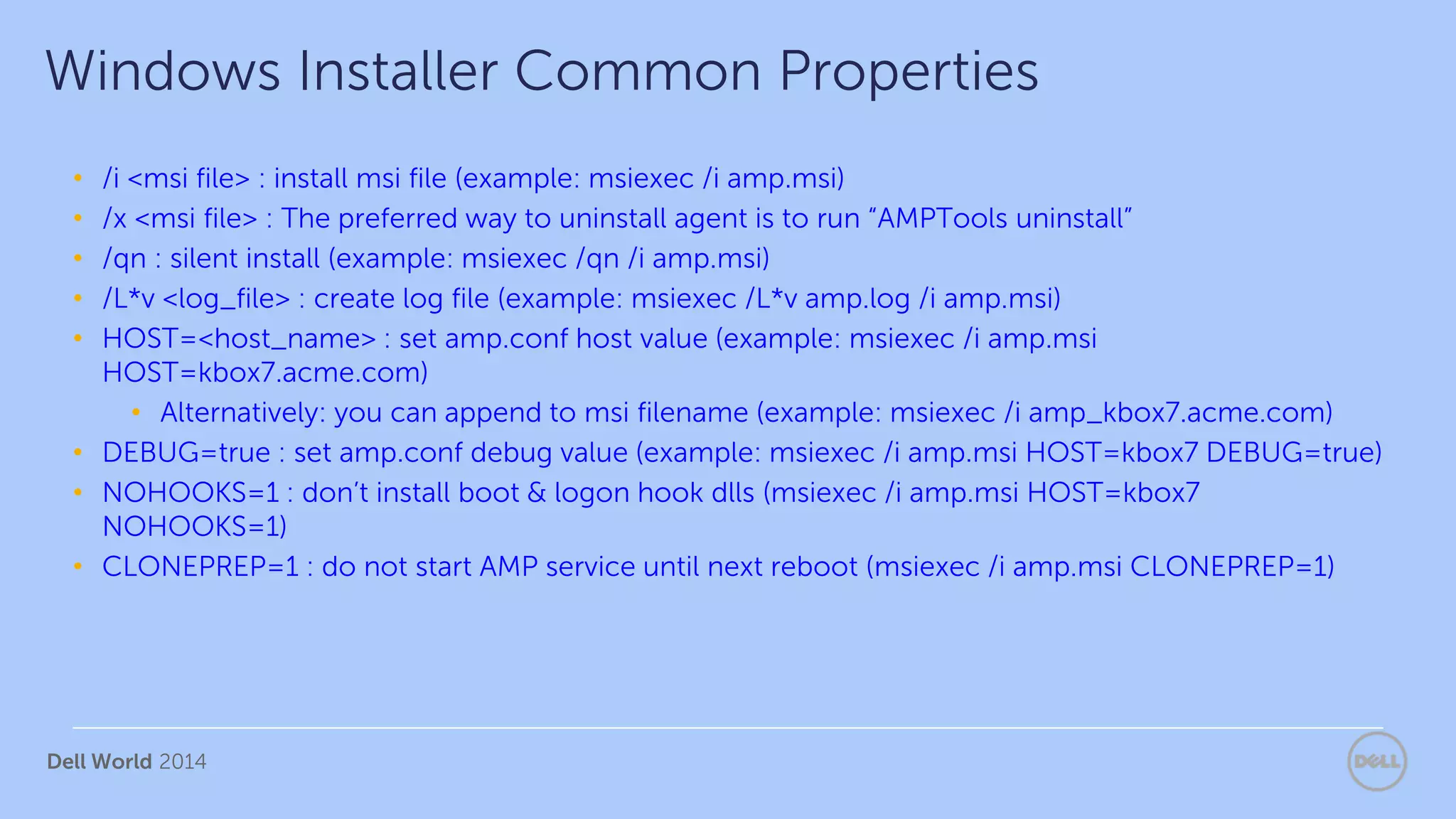 Dell World 2014
• /i <msi file> : install msi file (example: msiexec /i amp.msi)
• /x <msi file> : The preferred way to uninstall agent is to run “AMPTools uninstall”
• /qn : silent install (example: msiexec /qn /i amp.msi)
• /L*v <log_file> : create log file (example: msiexec /L*v amp.log /i amp.msi)
• HOST=<host_name> : set amp.conf host value (example: msiexec /i amp.msi
HOST=kbox7.acme.com)
• Alternatively: you can append to msi filename (example: msiexec /i amp_kbox7.acme.com)
• DEBUG=true : set amp.conf debug value (example: msiexec /i amp.msi HOST=kbox7 DEBUG=true)
• NOHOOKS=1 : don’t install boot & logon hook dlls (msiexec /i amp.msi HOST=kbox7
NOHOOKS=1)
• CLONEPREP=1 : do not start AMP service until next reboot (msiexec /i amp.msi CLONEPREP=1)
Windows Installer Common Properties
 