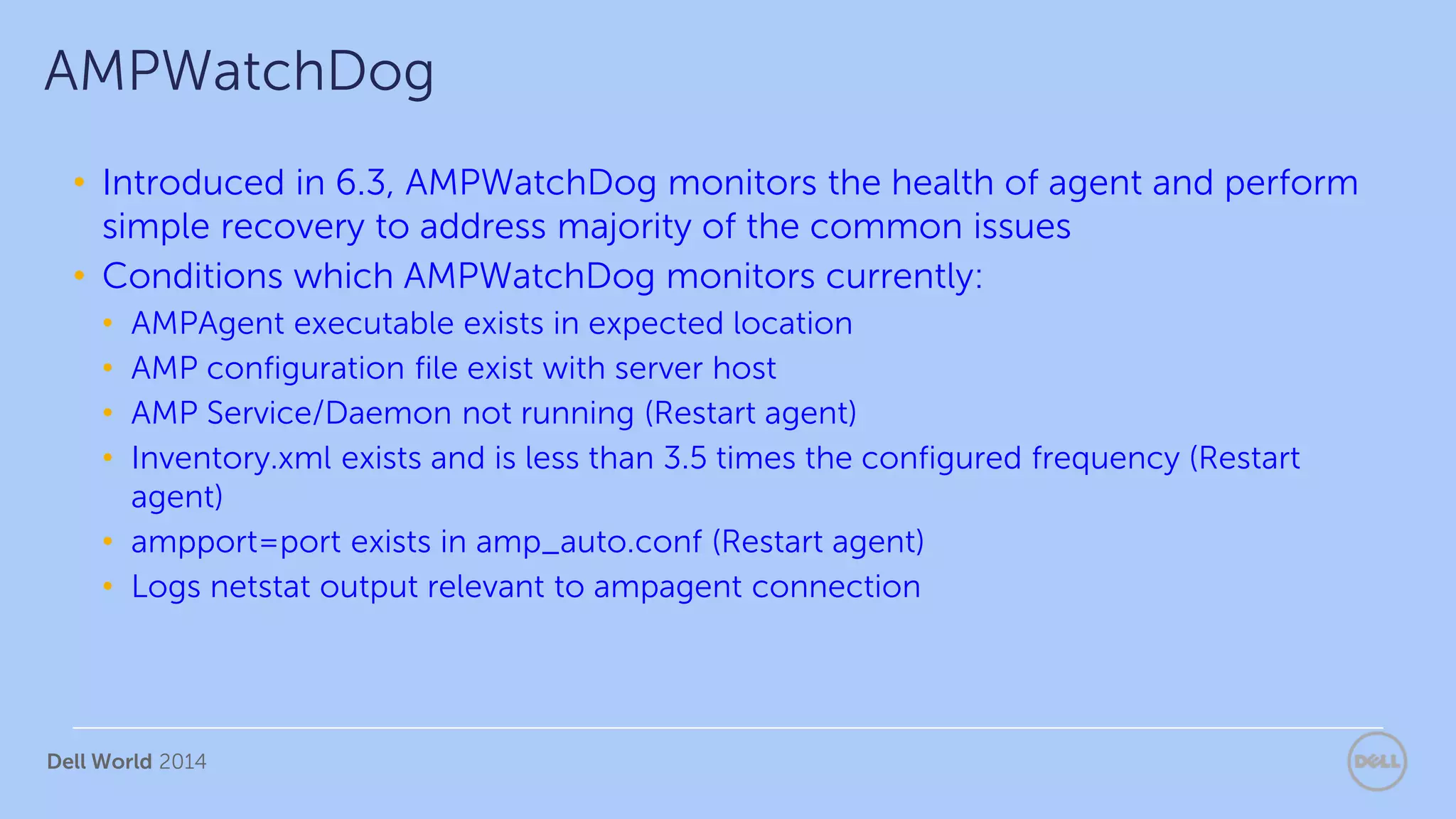Dell World 2014
• Introduced in 6.3, AMPWatchDog monitors the health of agent and perform
simple recovery to address majority of the common issues
• Conditions which AMPWatchDog monitors currently:
• AMPAgent executable exists in expected location
• AMP configuration file exist with server host
• AMP Service/Daemon not running (Restart agent)
• Inventory.xml exists and is less than 3.5 times the configured frequency (Restart
agent)
• ampport=port exists in amp_auto.conf (Restart agent)
• Logs netstat output relevant to ampagent connection
AMPWatchDog
 