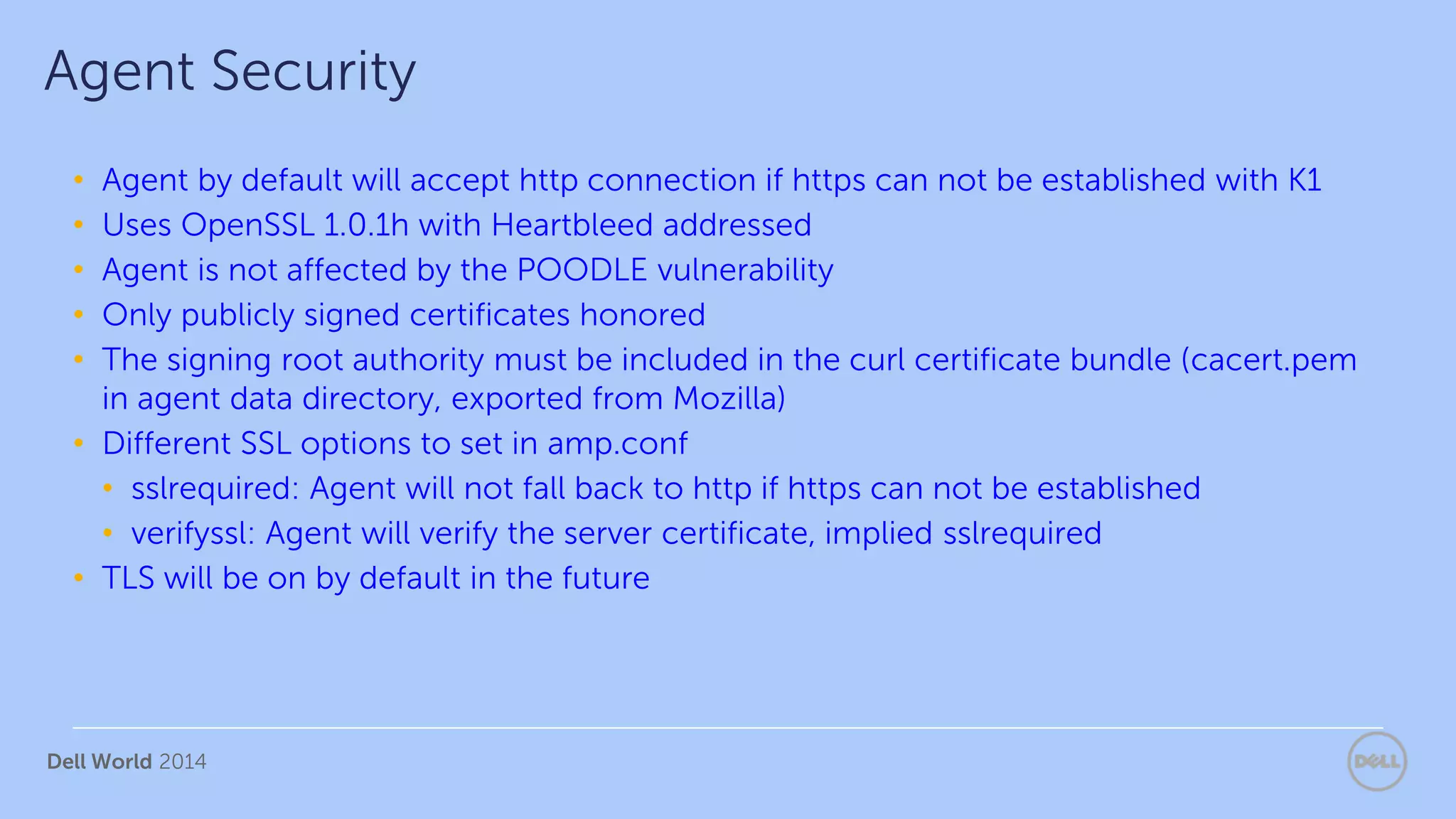 Dell World 2014
• Agent by default will accept http connection if https can not be established with K1
• Uses OpenSSL 1.0.1h with Heartbleed addressed
• Agent is not affected by the POODLE vulnerability
• Only publicly signed certificates honored
• The signing root authority must be included in the curl certificate bundle (cacert.pem
in agent data directory, exported from Mozilla)
• Different SSL options to set in amp.conf
• sslrequired: Agent will not fall back to http if https can not be established
• verifyssl: Agent will verify the server certificate, implied sslrequired
• TLS will be on by default in the future
Agent Security
 