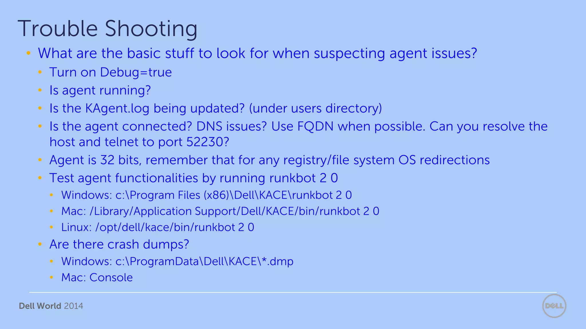 Dell World 2014
• What are the basic stuff to look for when suspecting agent issues?
• Turn on Debug=true
• Is agent running?
• Is the KAgent.log being updated? (under users directory)
• Is the agent connected? DNS issues? Use FQDN when possible. Can you resolve the
host and telnet to port 52230?
• Agent is 32 bits, remember that for any registry/file system OS redirections
• Test agent functionalities by running runkbot 2 0
• Windows: c:Program Files (x86)DellKACErunkbot 2 0
• Mac: /Library/Application Support/Dell/KACE/bin/runkbot 2 0
• Linux: /opt/dell/kace/bin/runkbot 2 0
• Are there crash dumps?
• Windows: c:ProgramDataDellKACE*.dmp
• Mac: Console
Trouble Shooting
 