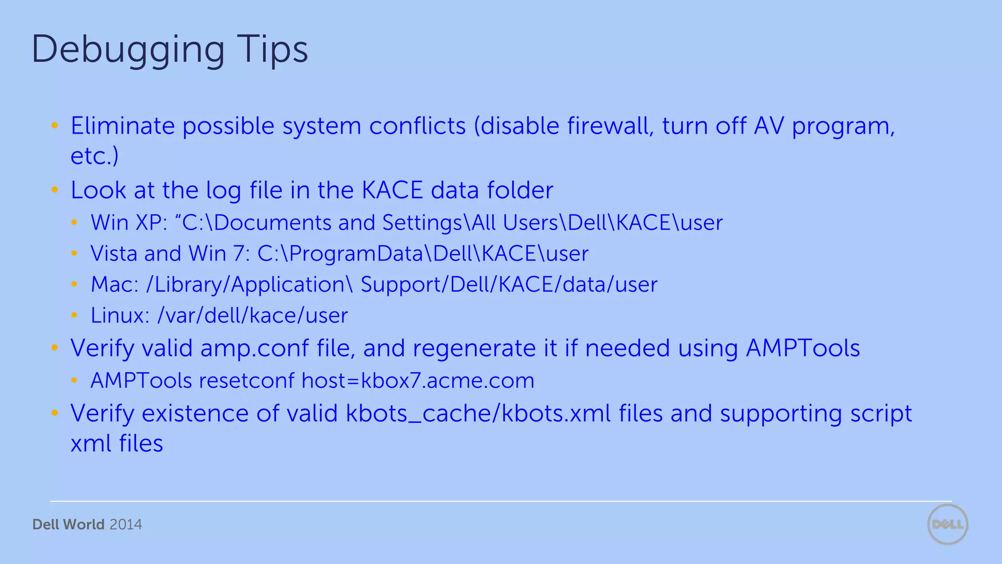 Dell World 2014
• Eliminate possible system conflicts (disable firewall, turn off AV program,
etc.)
• Look at the log file in the KACE data folder
• Win XP: “C:Documents and SettingsAll UsersDellKACEuser
• Vista and Win 7: C:ProgramDataDellKACEuser
• Mac: /Library/Application Support/Dell/KACE/data/user
• Linux: /var/dell/kace/user
• Verify valid amp.conf file, and regenerate it if needed using AMPTools
• AMPTools resetconf host=kbox7.acme.com
• Verify existence of valid kbots_cache/kbots.xml files and supporting script
xml files
Debugging Tips
 