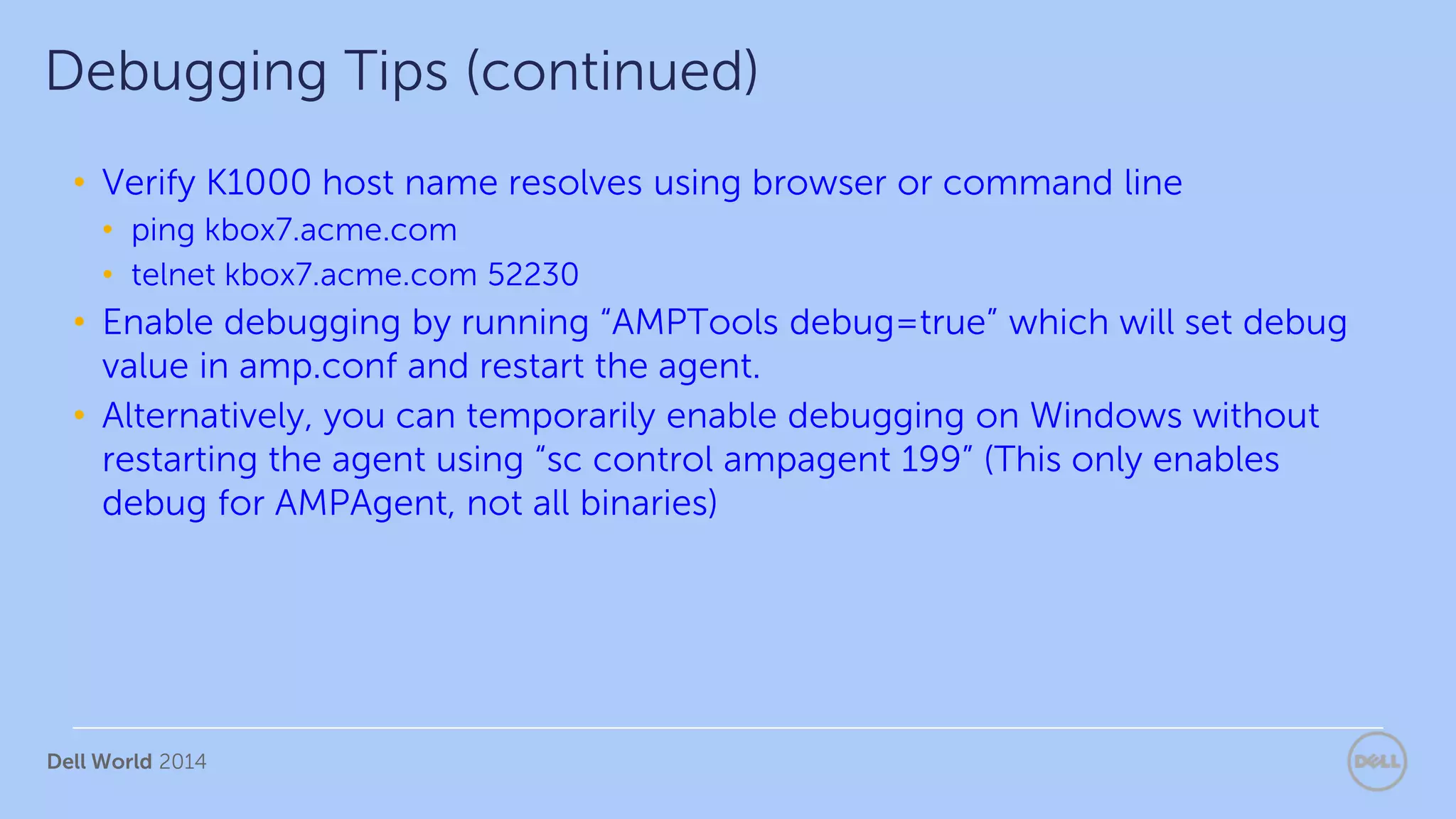 Dell World 2014
• Verify K1000 host name resolves using browser or command line
• ping kbox7.acme.com
• telnet kbox7.acme.com 52230
• Enable debugging by running “AMPTools debug=true” which will set debug
value in amp.conf and restart the agent.
• Alternatively, you can temporarily enable debugging on Windows without
restarting the agent using “sc control ampagent 199” (This only enables
debug for AMPAgent, not all binaries)
Debugging Tips (continued)
 