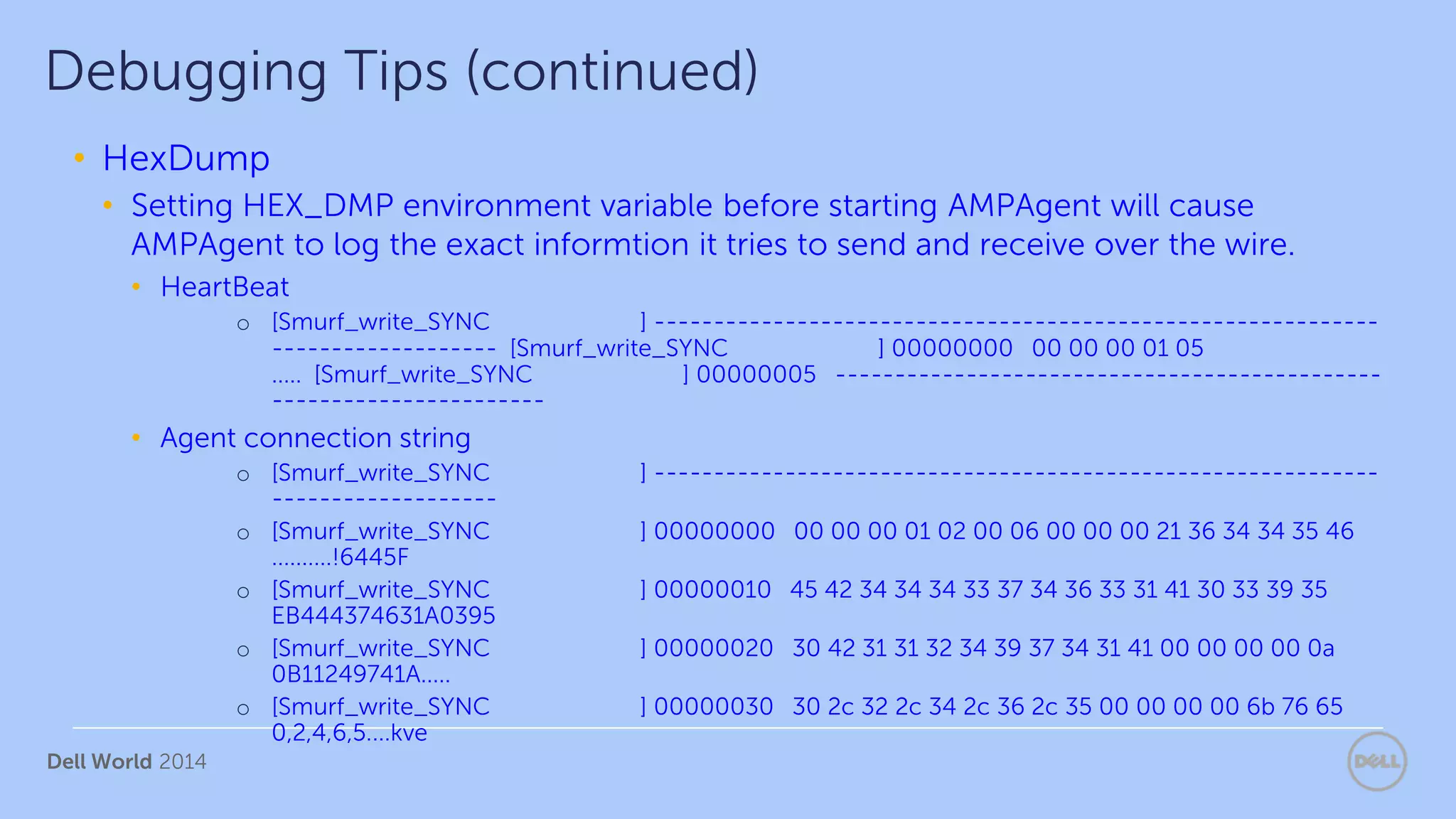 Dell World 2014
• HexDump
• Setting HEX_DMP environment variable before starting AMPAgent will cause
AMPAgent to log the exact informtion it tries to send and receive over the wire.
• HeartBeat
o [Smurf_write_SYNC ] -------------------------------------------------------------
------------------- [Smurf_write_SYNC ] 00000000 00 00 00 01 05
..... [Smurf_write_SYNC ] 00000005 ----------------------------------------------
-----------------------
• Agent connection string
o [Smurf_write_SYNC ] -------------------------------------------------------------
-------------------
o [Smurf_write_SYNC ] 00000000 00 00 00 01 02 00 06 00 00 00 21 36 34 34 35 46
..........!6445F
o [Smurf_write_SYNC ] 00000010 45 42 34 34 34 33 37 34 36 33 31 41 30 33 39 35
EB444374631A0395
o [Smurf_write_SYNC ] 00000020 30 42 31 31 32 34 39 37 34 31 41 00 00 00 00 0a
0B11249741A.....
o [Smurf_write_SYNC ] 00000030 30 2c 32 2c 34 2c 36 2c 35 00 00 00 00 6b 76 65
0,2,4,6,5....kve
Debugging Tips (continued)
 