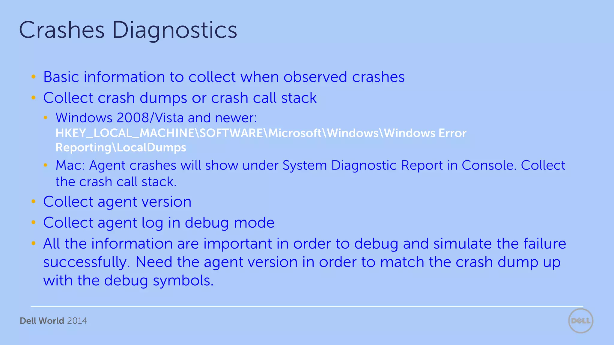Dell World 2014
• Basic information to collect when observed crashes
• Collect crash dumps or crash call stack
• Windows 2008/Vista and newer:
HKEY_LOCAL_MACHINESOFTWAREMicrosoftWindowsWindows Error
ReportingLocalDumps
• Mac: Agent crashes will show under System Diagnostic Report in Console. Collect
the crash call stack.
• Collect agent version
• Collect agent log in debug mode
• All the information are important in order to debug and simulate the failure
successfully. Need the agent version in order to match the crash dump up
with the debug symbols.
Crashes Diagnostics
 