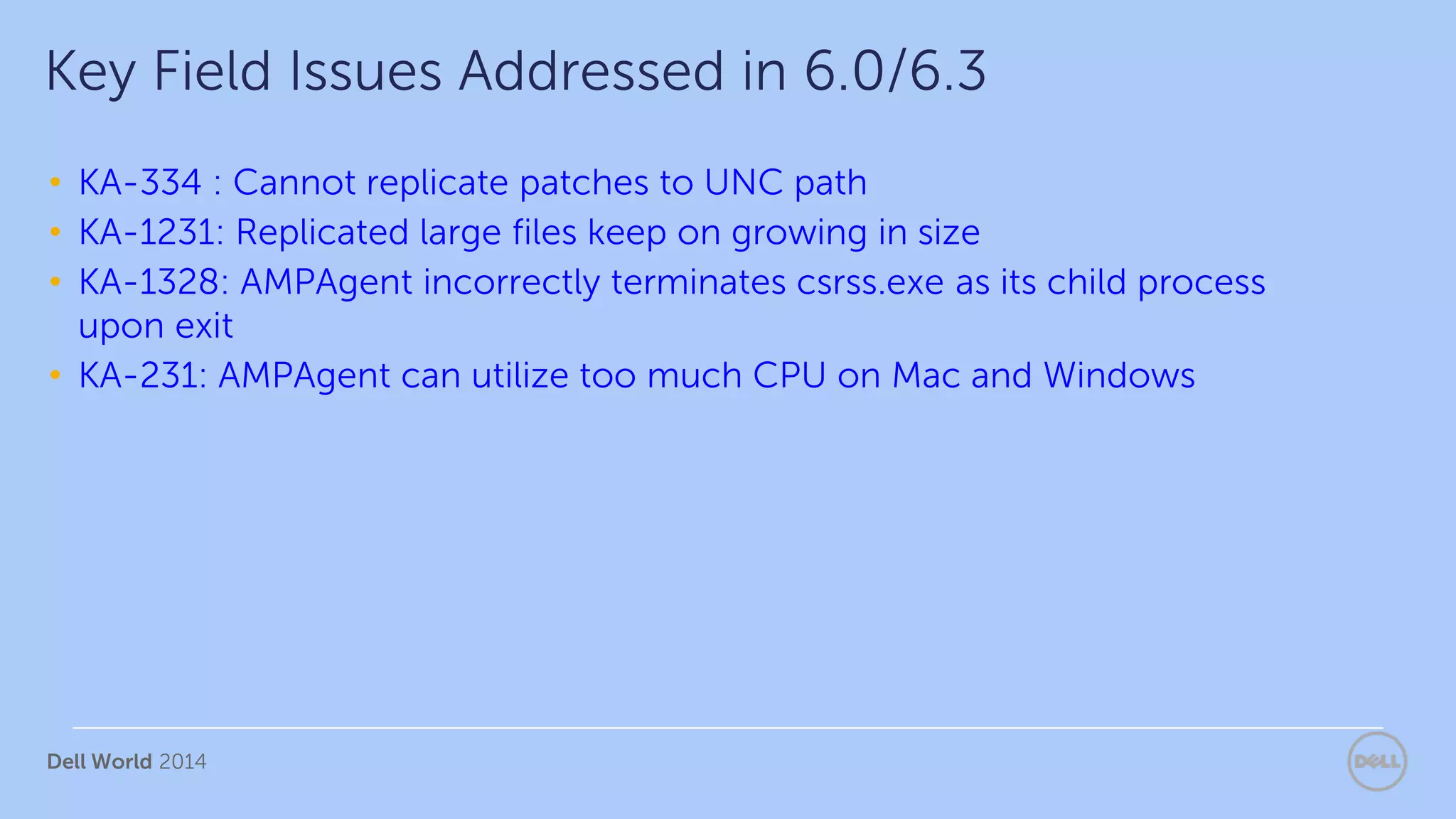 Dell World 2014
• KA-334 : Cannot replicate patches to UNC path
• KA-1231: Replicated large files keep on growing in size
• KA-1328: AMPAgent incorrectly terminates csrss.exe as its child process
upon exit
• KA-231: AMPAgent can utilize too much CPU on Mac and Windows
Key Field Issues Addressed in 6.0/6.3
 