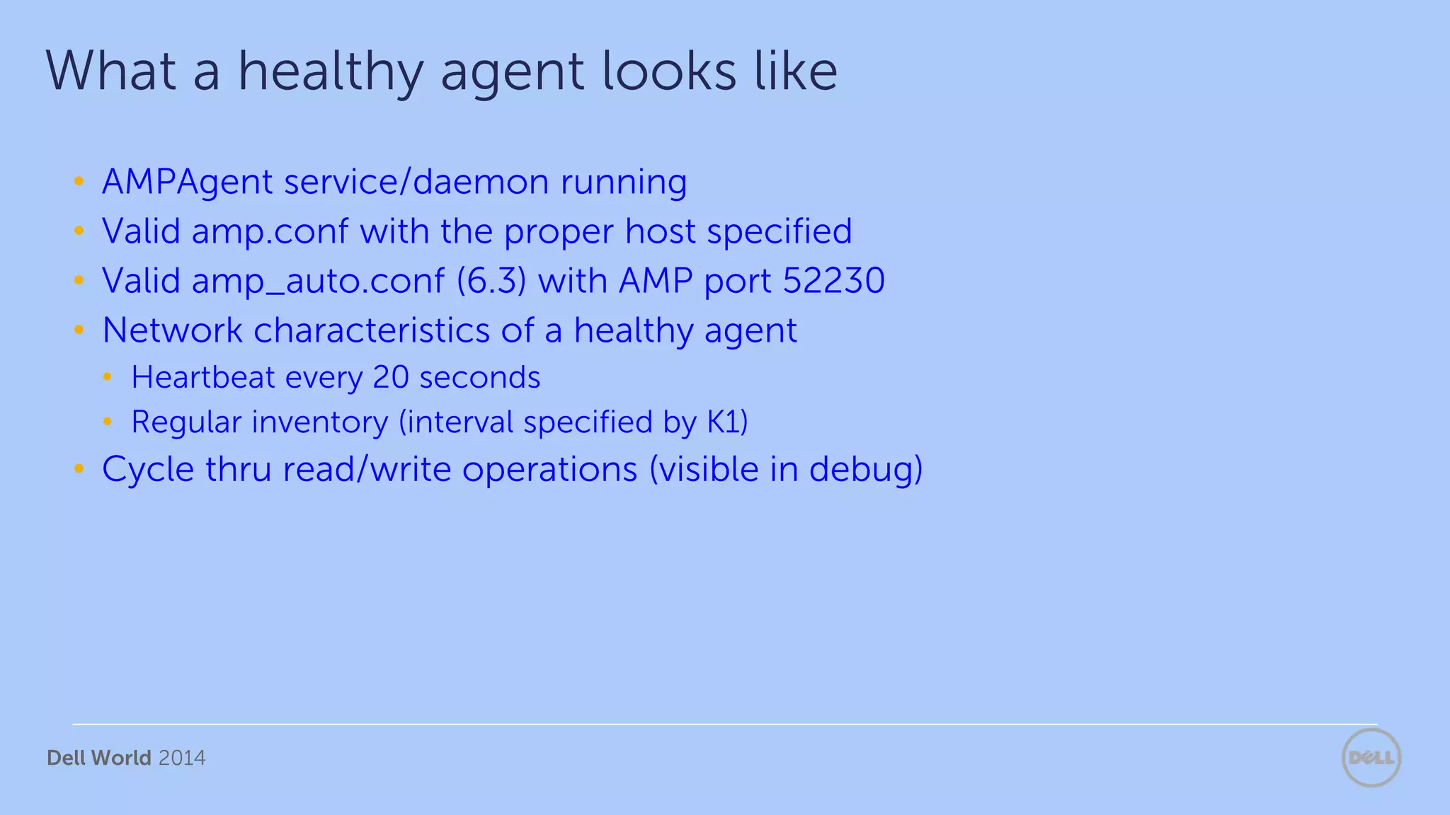 Dell World 2014
• AMPAgent service/daemon running
• Valid amp.conf with the proper host specified
• Valid amp_auto.conf (6.3) with AMP port 52230
• Network characteristics of a healthy agent
• Heartbeat every 20 seconds
• Regular inventory (interval specified by K1)
• Cycle thru read/write operations (visible in debug)
What a healthy agent looks like
 