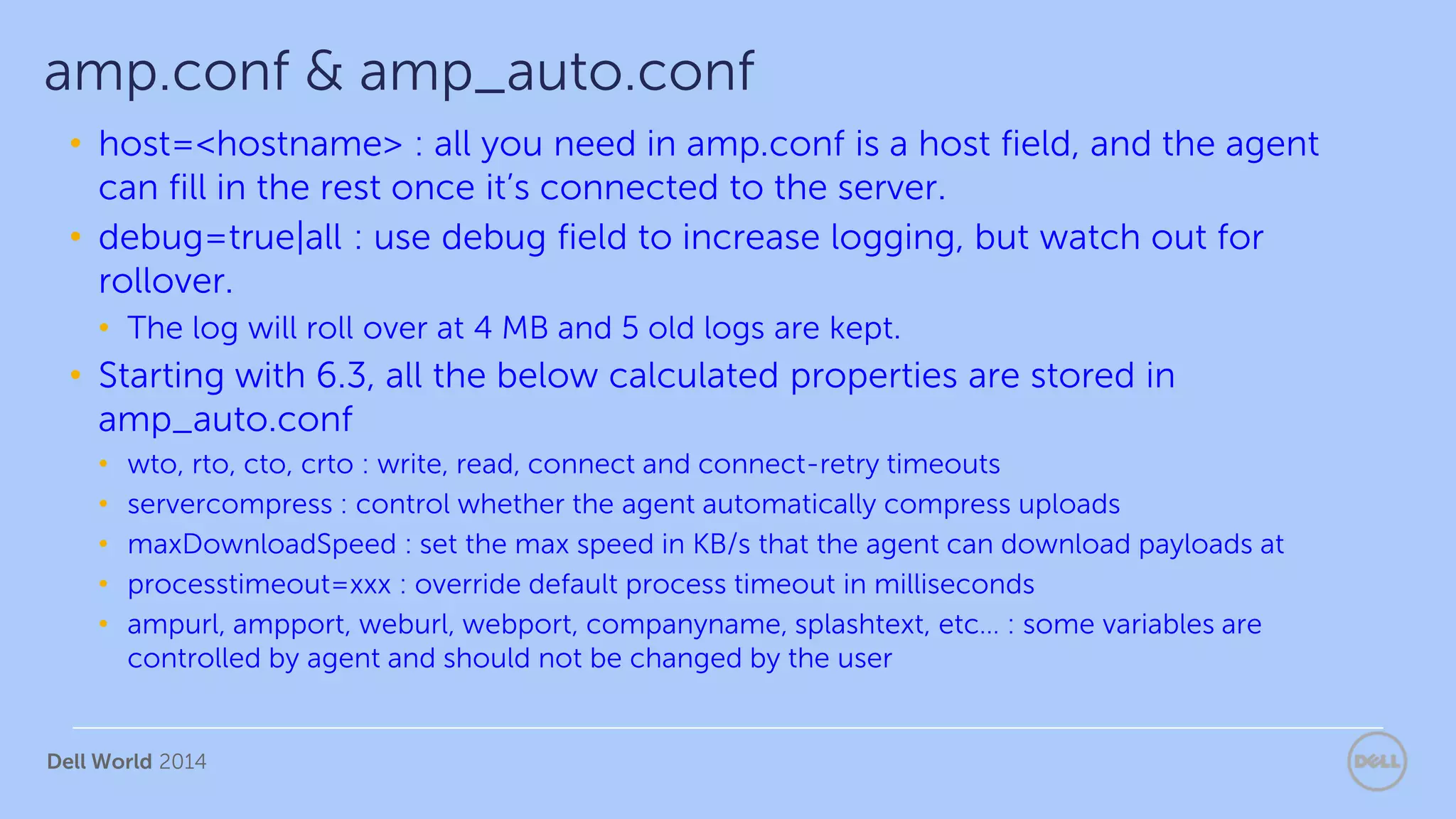 Dell World 2014
• host=<hostname> : all you need in amp.conf is a host field, and the agent
can fill in the rest once it’s connected to the server.
• debug=true|all : use debug field to increase logging, but watch out for
rollover.
• The log will roll over at 4 MB and 5 old logs are kept.
• Starting with 6.3, all the below calculated properties are stored in
amp_auto.conf
• wto, rto, cto, crto : write, read, connect and connect-retry timeouts
• servercompress : control whether the agent automatically compress uploads
• maxDownloadSpeed : set the max speed in KB/s that the agent can download payloads at
• processtimeout=xxx : override default process timeout in milliseconds
• ampurl, ampport, weburl, webport, companyname, splashtext, etc… : some variables are
controlled by agent and should not be changed by the user
amp.conf & amp_auto.conf
 