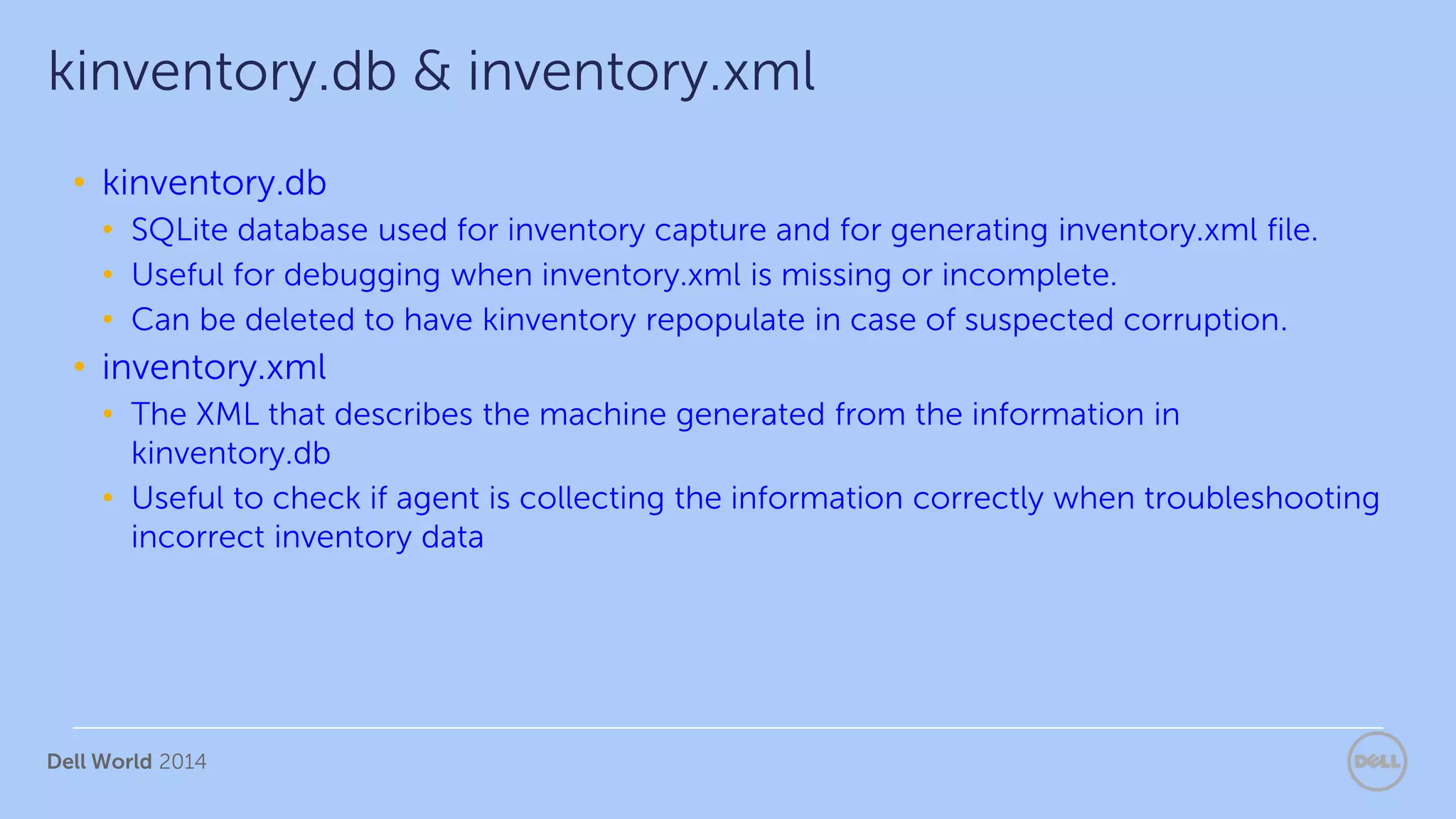 Dell World 2014
• kinventory.db
• SQLite database used for inventory capture and for generating inventory.xml file.
• Useful for debugging when inventory.xml is missing or incomplete.
• Can be deleted to have kinventory repopulate in case of suspected corruption.
• inventory.xml
• The XML that describes the machine generated from the information in
kinventory.db
• Useful to check if agent is collecting the information correctly when troubleshooting
incorrect inventory data
kinventory.db & inventory.xml
 