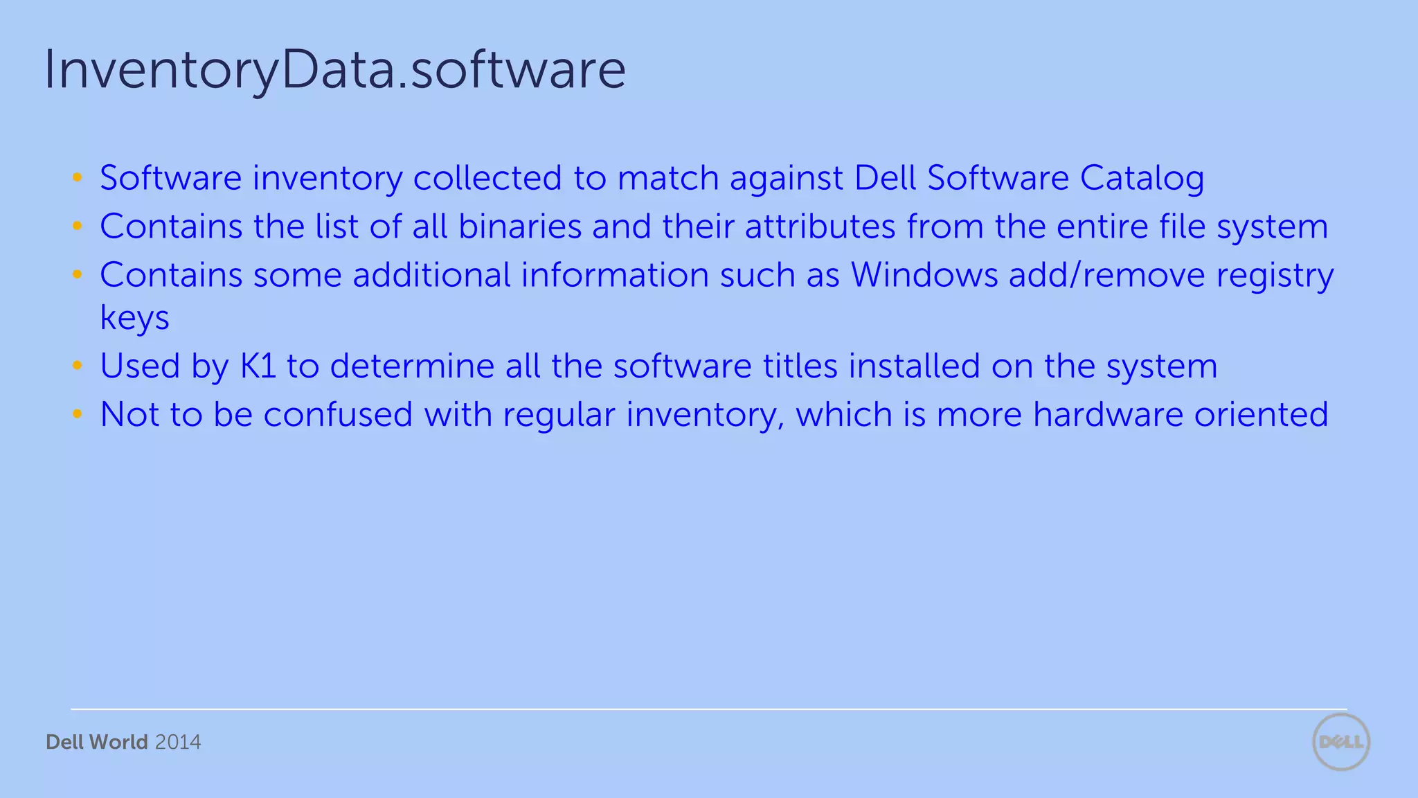 Dell World 2014
• Software inventory collected to match against Dell Software Catalog
• Contains the list of all binaries and their attributes from the entire file system
• Contains some additional information such as Windows add/remove registry
keys
• Used by K1 to determine all the software titles installed on the system
• Not to be confused with regular inventory, which is more hardware oriented
InventoryData.software
 