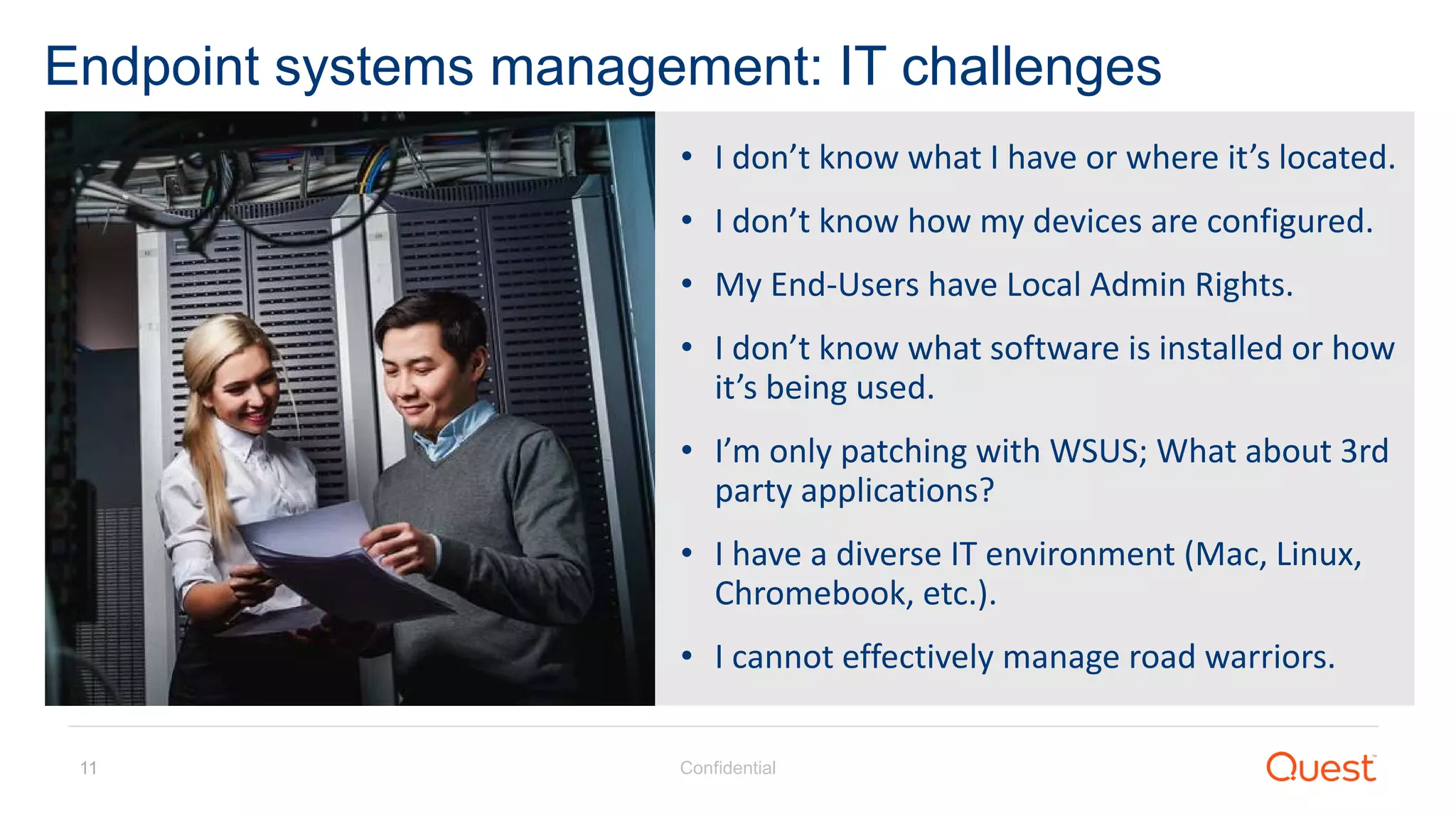 Confidential11
Endpoint systems management: IT challenges
• I don’t know what I have or where it’s located.
• I don’t know how my devices are configured.
• My End-Users have Local Admin Rights.
• I don’t know what software is installed or how
it’s being used.
• I’m only patching with WSUS; What about 3rd
party applications?
• I have a diverse IT environment (Mac, Linux,
Chromebook, etc.).
• I cannot effectively manage road warriors.
 
