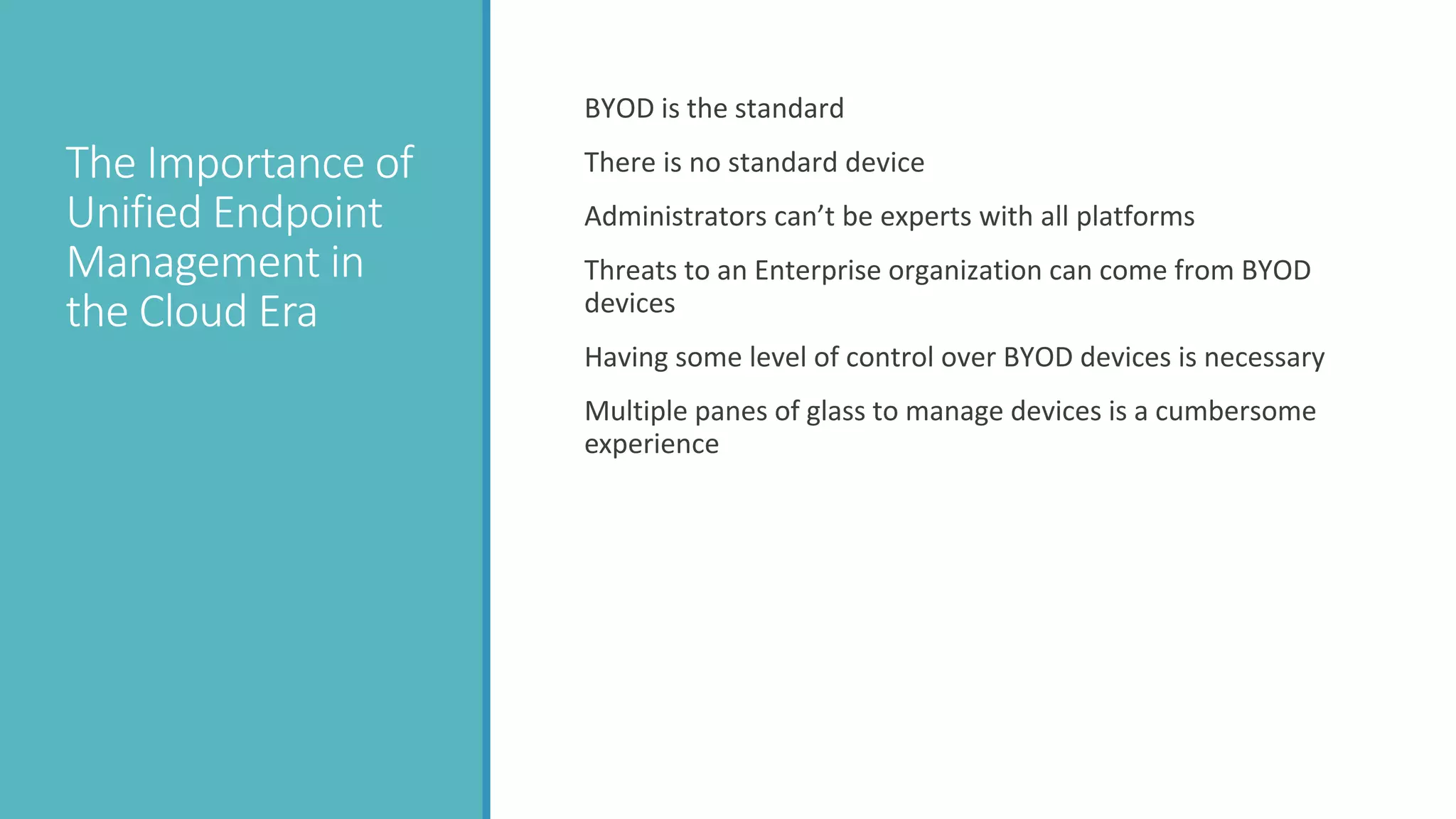 The Importance of
Unified Endpoint
Management in
the Cloud Era
BYOD is the standard
There is no standard device
Administrators can’t be experts with all platforms
Threats to an Enterprise organization can come from BYOD
devices
Having some level of control over BYOD devices is necessary
Multiple panes of glass to manage devices is a cumbersome
experience
 