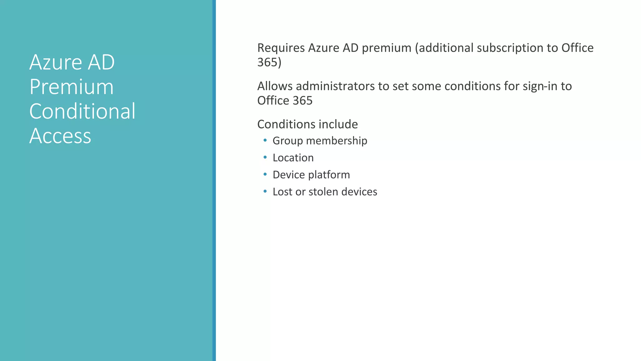 Azure AD
Premium
Conditional
Access
Requires Azure AD premium (additional subscription to Office
365)
Allows administrators to set some conditions for sign-in to
Office 365
Conditions include
• Group membership
• Location
• Device platform
• Lost or stolen devices
 