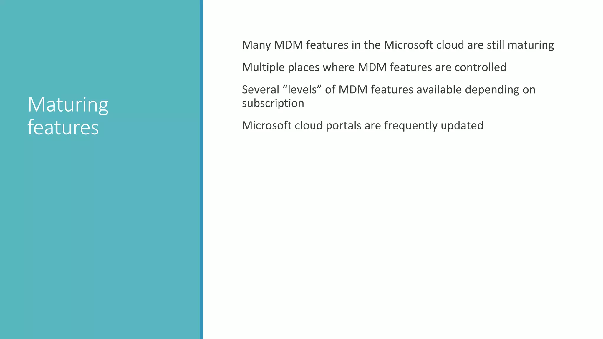 Maturing
features
Many MDM features in the Microsoft cloud are still maturing
Multiple places where MDM features are controlled
Several “levels” of MDM features available depending on
subscription
Microsoft cloud portals are frequently updated
 