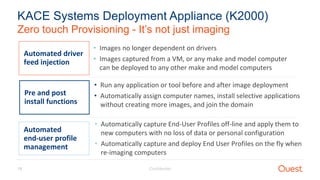 Confidential19
Zero touch Provisioning - It’s not just imaging
KACE Systems Deployment Appliance (K2000)
Automated driver
feed injection
• Images no longer dependent on drivers
• Images captured from a VM, or any make and model computer
can be deployed to any other make and model computers
Pre and post
install functions
• Run any application or tool before and after image deployment
• Automatically assign computer names, install selective applications
without creating more images, and join the domain
Automated
end-user profile
management
• Automatically capture End-User Profiles off-line and apply them to
new computers with no loss of data or personal configuration
• Automatically capture and deploy End User Profiles on the fly when
re-imaging computers
 