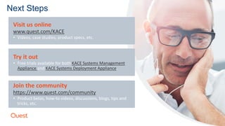 Visit us online
www.quest.com/KACE
• Videos, case studies, product specs, etc.
Try it out
• Free trials available for both KACE Systems Management
Appliance and KACE Systems Deployment Appliance.
Join the community
https://www.quest.com/community
• Product betas, how-to videos, discussions, blogs, tips and
tricks, etc.
Next Steps
 