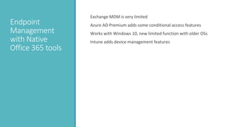 Endpoint
Management
with Native
Office 365 tools
Exchange MDM is very limited
Azure AD Premium adds some conditional access features
Works with Windows 10, new limited function with older OSs
Intune adds device management features
 