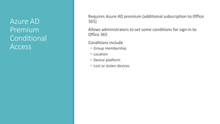 Azure AD
Premium
Conditional
Access
Requires Azure AD premium (additional subscription to Office
365)
Allows administrators to set some conditions for sign-in to
Office 365
Conditions include
• Group membership
• Location
• Device platform
• Lost or stolen devices
 