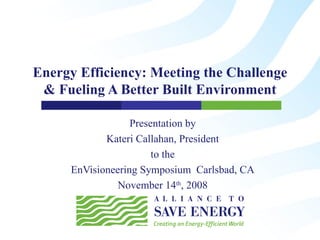 Energy Efficiency: Meeting the Challenge & Fueling A Better Built Environment Presentation by Kateri Callahan, President to the EnVisioneering Symposium  Carlsbad, CA November 14 th , 2008 