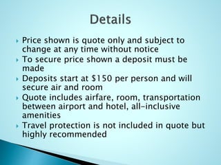  Price shown is quote only and subject to
change at any time without notice
 To secure price shown a deposit must be
made
 Deposits start at $150 per person and will
secure air and room
 Quote includes airfare, room, transportation
between airport and hotel, all-inclusive
amenities
 Travel protection is not included in quote but
highly recommended
 