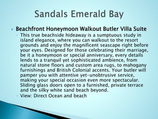  Beachfront Honeymoon Walkout Butler Villa Suite
◦ This true beachside hideaway is a sumptuous study in
island elegance, where you can walkout to the resort
grounds and enjoy the magnificent seascape right before
your eyes. Designed for those celebrating their marriage,
be it a honeymoon or special anniversary, every details
lends to a tranquil yet sophisticated ambience, from
natural stone floors and custom area rugs, to mahogany
furnishings and British Colonial accents. Your butler will
pamper you with attentive yet-unobtrusive service,
making your special occasion even more spectacular.
Sliding glass doors open to a furnished, private terrace
and the silky white sand beach beyond.
◦ View: Direct Ocean and beach
 