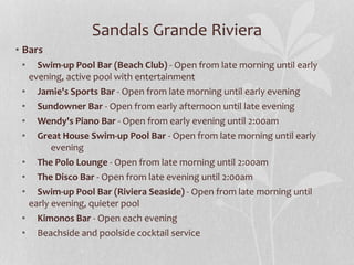Sandals Grande Riviera
• Bars
• Swim-up Pool Bar (Beach Club) - Open from late morning until early
evening, active pool with entertainment
• Jamie's Sports Bar - Open from late morning until early evening
• Sundowner Bar - Open from early afternoon until late evening
• Wendy's Piano Bar - Open from early evening until 2:00am
• Great House Swim-up Pool Bar - Open from late morning until early
evening
• The Polo Lounge - Open from late morning until 2:00am
• The Disco Bar - Open from late evening until 2:00am
• Swim-up Pool Bar (Riviera Seaside) - Open from late morning until
early evening, quieter pool
• Kimonos Bar - Open each evening
• Beachside and poolside cocktail service
 