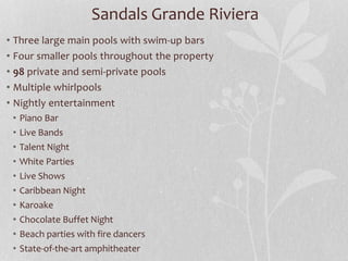 • Three large main pools with swim-up bars
• Four smaller pools throughout the property
• 98 private and semi-private pools
• Multiple whirlpools
• Nightly entertainment
• Piano Bar
• Live Bands
• Talent Night
• White Parties
• Live Shows
• Caribbean Night
• Karoake
• Chocolate Buffet Night
• Beach parties with fire dancers
• State-of-the-art amphitheater
Sandals Grande Riviera
 