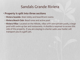 Sandals Grande Riviera
• Property is split into three sections
• Riviera Seaside- Main lobby and beachfront rooms
• Riviera Beach Club- Beach area and active pool
• Riviera Villas- Located on the hillside, villas with semi-private pools, a large
pool with swim-up bar and restaurants. A shuttle is required to access this
side of the property. If you are staying in a butler suite your butler will
transport you in a golf cart.
 