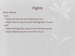 Flights
Delta Airlines
• 4/13
• Depart IAH 6:00 am arrive Atlanta 9:10 am
• Depart Atlanta 10:45 am arrive Montego Bay 12:42 pm
• 4/18
• Depart Montego Bay 3:00 pm arrive Atlanta 6:56 pm
• Depart Atlanta 9:50 pm arrive IAH 11:05 pm
 
