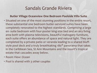 Sandals Grande Riviera
Butler Village Oceanview One Bedroom Poolside Villa Suite
• Situated on one of the most stunning positions in the entire resort,
these substantial one bedroom butler-serviced suites have been
completely renovated to the highest standards. Comprising a large
en- suite bedroom with four-poster king-size bed and an airy living
area both with plasma televisions, beautiful mahogany furniture,
each suite offers an abundance of space and natural light. They are
completed by a private patio or veranda leading to a shared bluff-
style pool deck and a truly breathtaking 180° panorama that takes
in the Caribbean Sea, St Ann Mountains and the resort's tropical
estate that cascades away below.
• Room View: Ocean
• Pool is shared with 3 other couples
 