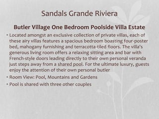 Sandals Grande Riviera
Butler Village One Bedroom Poolside Villa Estate
• Located amongst an exclusive collection of private villas, each of
these airy villas features a spacious bedroom boasting four-poster
bed, mahogany furnishing and terracotta-tiled floors. The villa's
generous living room offers a relaxing sitting area and bar with
French-style doors leading directly to their own personal veranda
just steps away from a shared pool. For the ultimate luxury, guests
enjoy the attention of their own personal butler
• Room View: Pool, Mountains and Gardens
• Pool is shared with three other couples
 