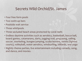 Secrets Wild Orchid/St. James
• Four free form pools
• Two swim-up bars
• Poolside wait service
• Three whirlpools
• Three secluded beach areas protected by coral reefs
• Endless daytime activities such as aerobics, basketball, bocce ball,
board games, catamarans, darts, jogging trail, ping-pong, sailing,
soccer, snorkeling, bungee jumping, scuba lessons, tennis (lighted
courts), volleyball, water aerobics, windsurfing, billiards, and yoga
• Nightly theme parties, live entertainment including comedy, song,
and dance, and movies.
 