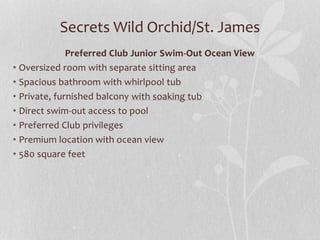 Secrets Wild Orchid/St. James
Preferred Club Junior Swim-Out Ocean View
• Oversized room with separate sitting area
• Spacious bathroom with whirlpool tub
• Private, furnished balcony with soaking tub
• Direct swim-out access to pool
• Preferred Club privileges
• Premium location with ocean view
• 580 square feet
 