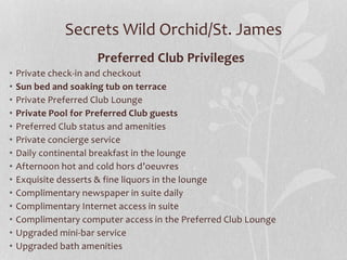 Secrets Wild Orchid/St. James
Preferred Club Privileges
• Private check-in and checkout
• Sun bed and soaking tub on terrace
• Private Preferred Club Lounge
• Private Pool for Preferred Club guests
• Preferred Club status and amenities
• Private concierge service
• Daily continental breakfast in the lounge
• Afternoon hot and cold hors d’oeuvres
• Exquisite desserts & fine liquors in the lounge
• Complimentary newspaper in suite daily
• Complimentary Internet access in suite
• Complimentary computer access in the Preferred Club Lounge
• Upgraded mini-bar service
• Upgraded bath amenities
 