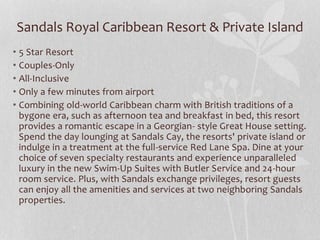 Sandals Royal Caribbean Resort & Private Island
• 5 Star Resort
• Couples-Only
• All-Inclusive
• Only a few minutes from airport
• Combining old-world Caribbean charm with British traditions of a
bygone era, such as afternoon tea and breakfast in bed, this resort
provides a romantic escape in a Georgian- style Great House setting.
Spend the day lounging at Sandals Cay, the resorts' private island or
indulge in a treatment at the full-service Red Lane Spa. Dine at your
choice of seven specialty restaurants and experience unparalleled
luxury in the new Swim-Up Suites with Butler Service and 24-hour
room service. Plus, with Sandals exchange privileges, resort guests
can enjoy all the amenities and services at two neighboring Sandals
properties.
 