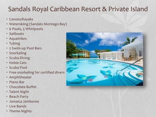 Sandals Royal Caribbean Resort & Private Island
• Canoes/Kayaks
• Waterskiing (Sandals Montego Bay)
• 6 Pools, 5 Whirlpools
• Sailboats
• Aquatrikes
• Tubing
• 2 Swim-up Pool Bars
• Snorkeling
• Scuba Diving
• Hobie Cats
• Scuba Pool
• Free snorkeling for certified divers
• Amphitheater
• Piano Bar
• Chocolate Buffet
• Talent Night
• Beach Party
• Jamaica Jamboree
• Live Bands
• Theme Nights
 