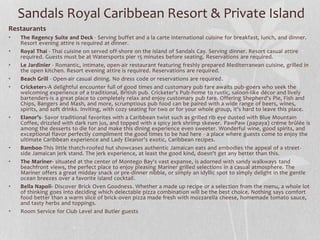 Sandals Royal Caribbean Resort & Private Island
Restaurants
• The Regency Suite and Deck - Serving buffet and a la carte international cuisine for breakfast, lunch, and dinner.
Resort evening attire is required at dinner.
• Royal Thai - Thai cuisine on served off-shore on the island of Sandals Cay. Serving dinner. Resort casual attire
required. Guests must be at Watersports pier 15 minutes before seating. Reservations are required.
• Le Jardinier - Romantic, intimate, open-air restaurant featuring freshly prepared Mediterranean cuisine, grilled in
the open kitchen. Resort evening attire is required. Reservations are required.
• Beach Grill - Open-air casual dining. No dress code or reservations are required.
• Cricketers-A delightful encounter full of good times and customary pub fare awaits pub-goers who seek the
welcoming experience of a traditional, British pub. Cricketer's Pub-home to rustic, saloon-like décor and lively
bartenders-is a great place to completely relax and enjoy customary pub fare. Offering Shepherd's Pie, Fish and
Chips, Bangers and Mash, and more, scrumptious pub food can be paired with a wide range of beers, wines,
spirits, and soft drinks. Inviting, with cozy seating for two or for your whole group, it's hard to leave this place.
• Elanor’s- Savor traditional favorites with a Caribbean twist such as grilled rib eye dusted with Blue Mountain
Coffee, drizzled with dark rum jus, and topped with a spicy jerk shrimp skewer. PawPaw (papaya) créme brûlée is
among the desserts to die for and make this dining experience even sweeter. Wonderful wine, good spirits, and
exceptional flavor perfectly compliment the good times to be had here - a place where guests come to enjoy the
ultimate Caribbean experience and Lady Eleanor's exotic, Caribbean recipes.
• Bamboo-This little thatch-roofed hut showcases authentic Jamaican eats and embodies the appeal of a street-
side Jamaican jerk stand. The jerk experience, at least the good kind, doesn't get any better than this.
• The Mariner- situated at the center of Montego Bay's vast expanse, is adorned with sandy walkways tand
beachfront views, the perfect place to enjoy pleasing Mariner grilled selections in a casual atmosphere. The
Mariner offers a great midday snack or pre-dinner nibble, or simply an idyllic spot to simply delight in the gentle
ocean breezes over a favorite island cocktail.
• Bella Napoli- Discover Brick Oven Goodness. Whether a made up recipe or a selection from the menu, a whole lot
of thinking goes into deciding which delectable pizza combination will be the best choice. Nothing says comfort
food better than a warm slice of brick-oven pizza made fresh with mozzarella cheese, homemade tomato sauce,
and tasty herbs and toppings.
• Room Service for Club Level and Butler guests
 