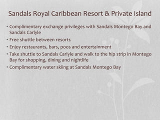 Sandals Royal Caribbean Resort & Private Island
• Complimentary exchange privileges with Sandals Montego Bay and
Sandals Carlyle
• Free shuttle between resorts
• Enjoy restaurants, bars, poos and entertainment
• Take shuttle to Sandals Carlyle and walk to the hip strip in Montego
Bay for shopping, dining and nightlife
• Complimentary water skiing at Sandals Montego Bay
 
