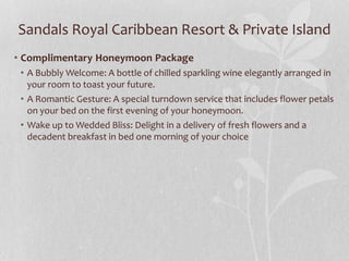 Sandals Royal Caribbean Resort & Private Island
• Complimentary Honeymoon Package
• A Bubbly Welcome: A bottle of chilled sparkling wine elegantly arranged in
your room to toast your future.
• A Romantic Gesture: A special turndown service that includes flower petals
on your bed on the first evening of your honeymoon.
• Wake up to Wedded Bliss: Delight in a delivery of fresh flowers and a
decadent breakfast in bed one morning of your choice
 